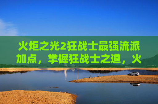 火炬之光2狂战士最强流派加点，掌握狂战士之道，火炬之光2中的战斗艺术