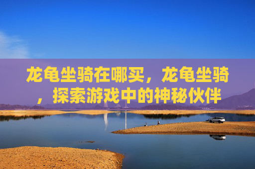 龙龟坐骑在哪买,龙龟坐骑,探索游戏中的神秘伙伴 龙龟坐骑在哪买,龙龟坐骑,探索游戏中的神秘伙伴