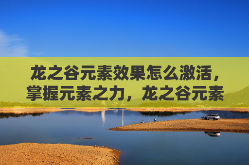 龙之谷元素效果怎么激活,掌握元素之力,龙之谷元素吧的进阶攻略 龙之谷元素效果怎么激活,掌握元素之力,龙之谷元素吧的进阶攻略