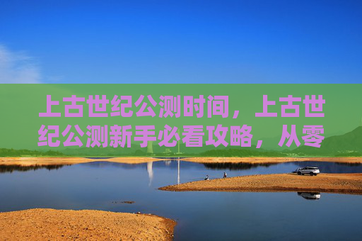 上古世纪公测时间,上古世纪公测新手必看攻略,从零开始,步步为营 上古世纪公测时间,上古世纪公测新手必看攻略,从零开始,步步为营