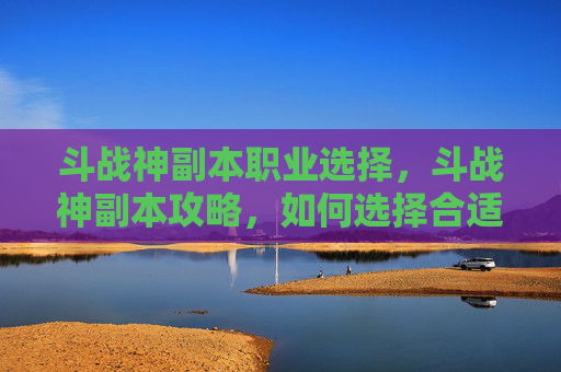 斗战神副本职业选择，斗战神副本攻略，如何选择合适的职业以最大化你的游戏体验？