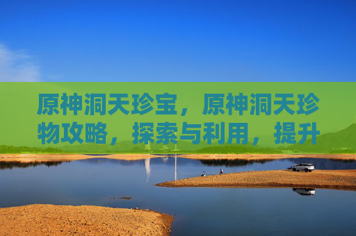 原神洞天珍宝,原神洞天珍物攻略,探索与利用,提升你的角色实力 原神洞天珍宝,原神洞天珍物攻略,探索与利用,提升你的角色实力