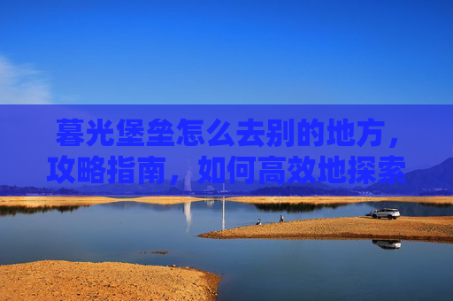 暮光堡垒怎么去别的地方，攻略指南，如何高效地探索暮光堡垒