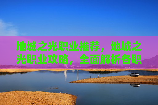 地城之光职业推荐,地城之光职业攻略,全面解析各职业特点与技能组合 地城之光职业推荐,地城之光职业攻略,全面解析各职业特点与技能组合