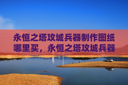 永恒之塔攻城兵器制作图纸哪里买，永恒之塔攻城兵器制作攻略