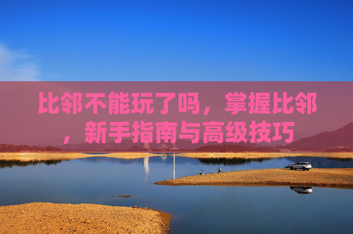 比邻不能玩了吗，掌握比邻，新手指南与高级技巧