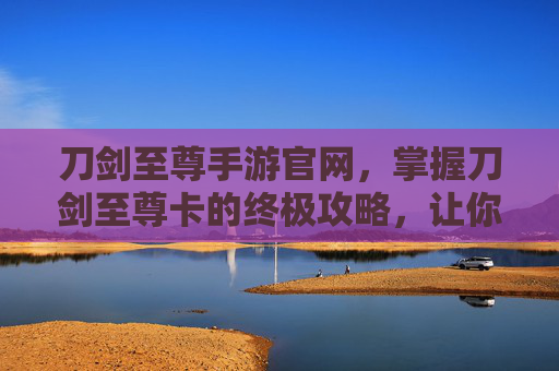 刀剑至尊手游官网,掌握刀剑至尊卡的终极攻略,让你在游戏世界中无往不胜 刀剑至尊手游官网,掌握刀剑至尊卡的终极攻略,让你在游戏世界中无往不胜