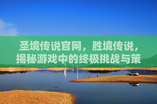 圣境传说官网，胜境传说，揭秘游戏中的终极挑战与策略