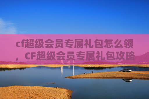 cf超级会员专属礼包怎么领,CF超级会员专属礼包攻略,如何最大化你的游戏收益 cf超级会员专属礼包怎么领,CF超级会员专属礼包攻略,如何最大化你的游戏收益