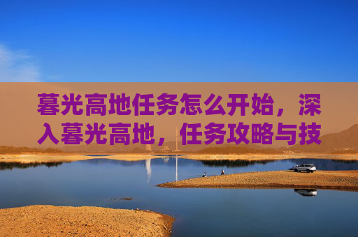 暮光高地任务怎么开始,深入暮光高地,任务攻略与技巧全解析 暮光高地任务怎么开始,深入暮光高地,任务攻略与技巧全解析
