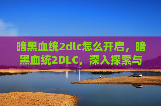 暗黑血统2dlc怎么开启，暗黑血统2DLC，深入探索与攻略指南