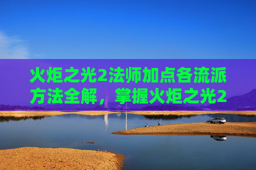 火炬之光2法师加点各流派方法全解，掌握火炬之光2法师加点策略，让你的魔法之旅更加顺畅