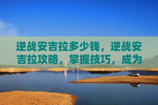 逆战安吉拉多少钱,逆战安吉拉攻略,掌握技巧,成为战场上的不败女王 逆战安吉拉多少钱,逆战安吉拉攻略,掌握技巧,成为战场上的不败女王