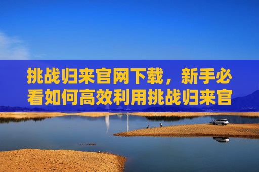 挑战归来官网下载，新手必看如何高效利用挑战归来官网资源，提升游戏体验