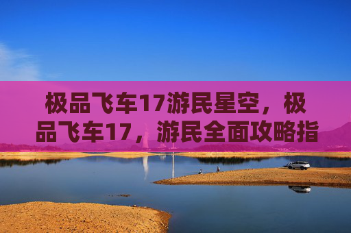 极品飞车17游民星空,极品飞车17,游民全面攻略指南 极品飞车17游民星空,极品飞车17,游民全面攻略指南