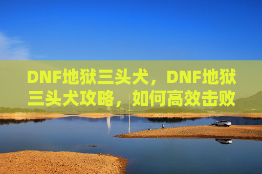 DNF地狱三头犬，DNF地狱三头犬攻略，如何高效击败这一强力敌人