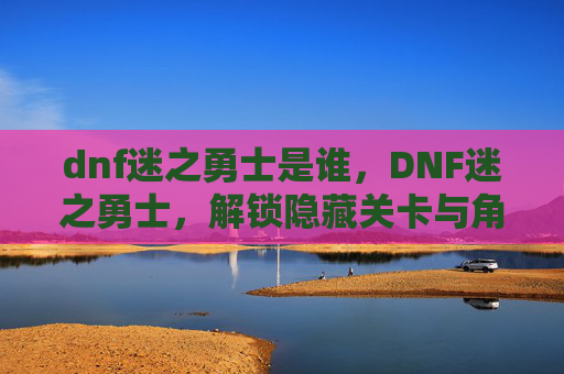 dnf迷之勇士是谁，DNF迷之勇士，解锁隐藏关卡与角色的秘密