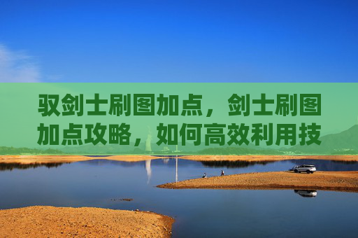 驭剑士刷图加点,剑士刷图加点攻略,如何高效利用技能,提升战斗效率 驭剑士刷图加点,剑士刷图加点攻略,如何高效利用技能,提升战斗效率