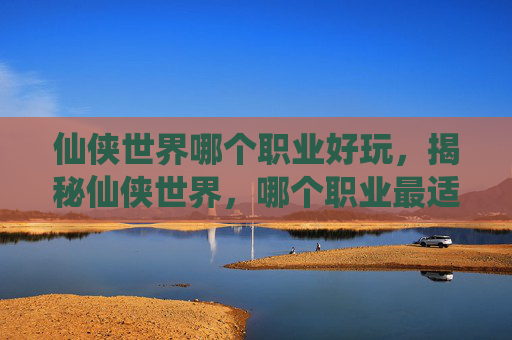 仙侠世界哪个职业好玩,揭秘仙侠世界,哪个职业最适合你? 仙侠世界哪个职业好玩,揭秘仙侠世界,哪个职业最适合你?