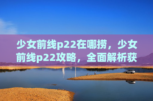 少女前线p22在哪捞,少女前线p22攻略,全面解析获取与使用技巧 少女前线p22在哪捞,少女前线p22攻略,全面解析获取与使用技巧