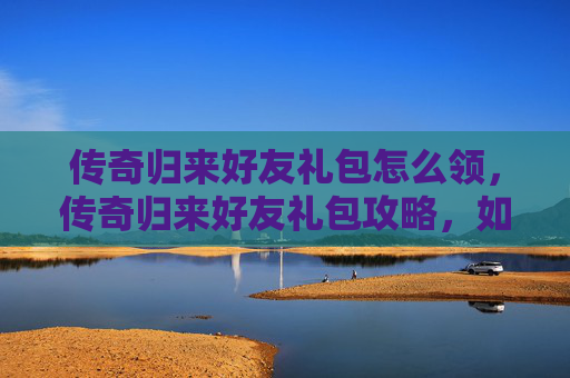 传奇归来好友礼包怎么领,传奇归来好友礼包攻略,如何最大化你的游戏收益 传奇归来好友礼包怎么领,传奇归来好友礼包攻略,如何最大化你的游戏收益