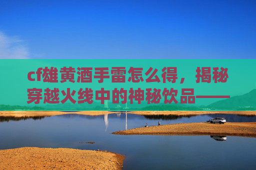 cf雄黄酒手雷怎么得,揭秘穿越火线中的神秘饮品——雄黄酒,如何成为玩家的必备良伴? cf雄黄酒手雷怎么得,揭秘穿越火线中的神秘饮品——雄黄酒,如何成为玩家的必备良伴?