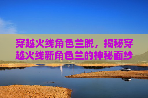 穿越火线角色兰脱,揭秘穿越火线新角色兰的神秘面纱 穿越火线角色兰脱,揭秘穿越火线新角色兰的神秘面纱