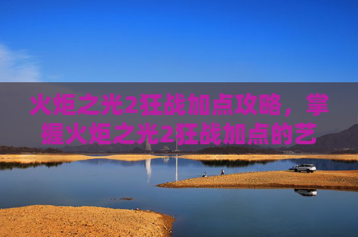 火炬之光2狂战加点攻略，掌握火炬之光2狂战加点的艺术，高效战斗策略