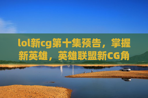 lol新cg第十集预告,掌握新英雄,英雄联盟新CG角色解析与攻略 lol新cg第十集预告,掌握新英雄,英雄联盟新CG角色解析与攻略