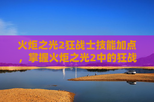 火炬之光2狂战士技能加点，掌握火炬之光2中的狂战士，技能深度解析与实战指南