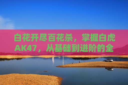 白花开尽百花杀,掌握白虎AK47,从基础到进阶的全面攻略 白花开尽百花杀,掌握白虎AK47,从基础到进阶的全面攻略