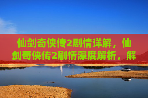 仙剑奇侠传2剧情详解,仙剑奇侠传2剧情深度解析,解锁隐藏的故事线与角色命运 仙剑奇侠传2剧情详解,仙剑奇侠传2剧情深度解析,解锁隐藏的故事线与角色命运
