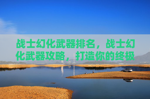 战士幻化武器排名，战士幻化武器攻略，打造你的终极战斗伙伴