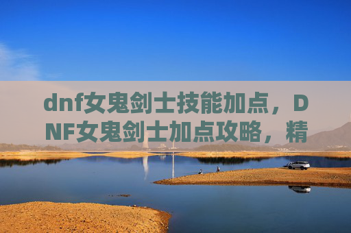dnf女鬼剑士技能加点，DNF女鬼剑士加点攻略，精通技能与装备选择
