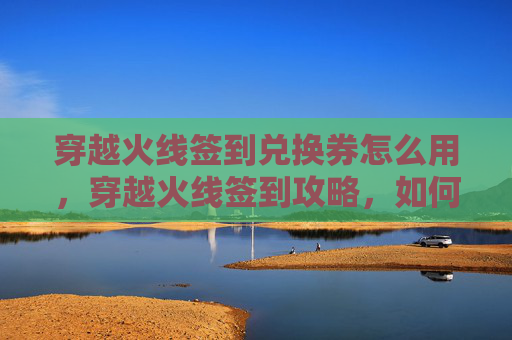 穿越火线签到兑换券怎么用，穿越火线签到攻略，如何高效获取游戏内奖励？