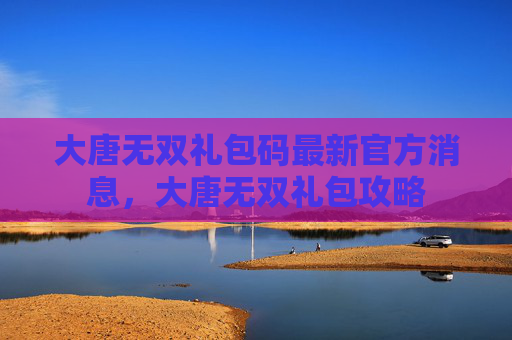 大唐无双礼包码最新官方消息,大唐无双礼包攻略 大唐无双礼包码最新官方消息,大唐无双礼包攻略