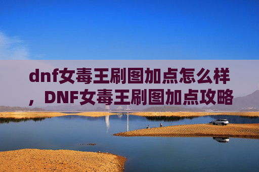 dnf女毒王刷图加点怎么样,DNF女毒王刷图加点攻略,如何最大化你的输出与生存能力 dnf女毒王刷图加点怎么样,DNF女毒王刷图加点攻略,如何最大化你的输出与生存能力