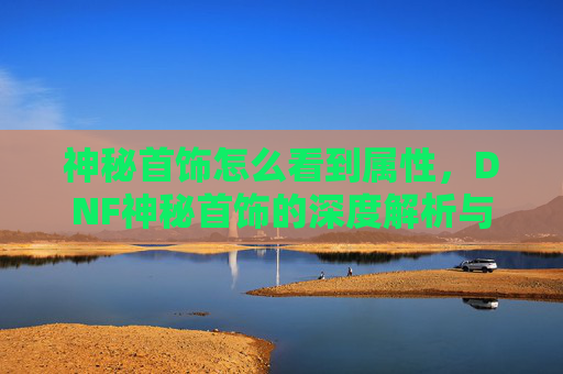 神秘首饰怎么看到属性，DNF神秘首饰的深度解析与攻略
