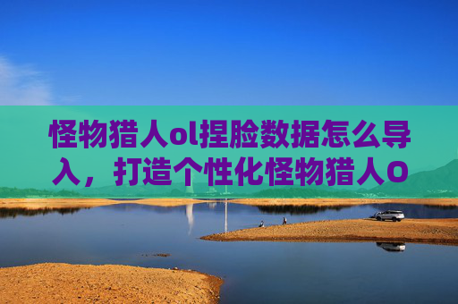 怪物猎人ol捏脸数据怎么导入，打造个性化怪物猎人OL角色，捏脸数据攻略