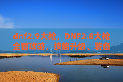 dnf2.9大枪,DNF2.8大枪全面攻略,技能升级、装备选择与实战技巧 dnf2.9大枪,DNF2.8大枪全面攻略,技能升级、装备选择与实战技巧