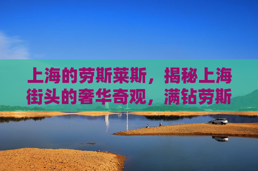 上海的劳斯莱斯,揭秘上海街头的奢华奇观,满钻劳斯莱斯的神秘面纱 上海的劳斯莱斯,揭秘上海街头的奢华奇观,满钻劳斯莱斯的神秘面纱