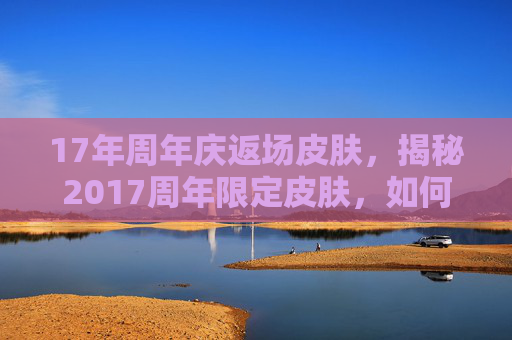 17年周年庆返场皮肤，揭秘2017周年限定皮肤，如何获取、珍藏与使用攻略
