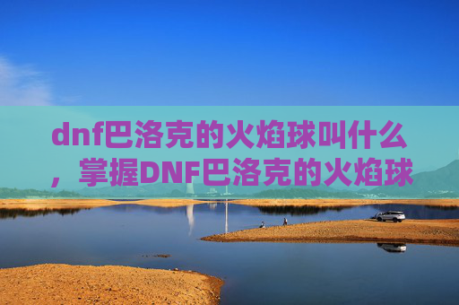 dnf巴洛克的火焰球叫什么,掌握DNF巴洛克的火焰球,全面攻略 dnf巴洛克的火焰球叫什么,掌握DNF巴洛克的火焰球,全面攻略
