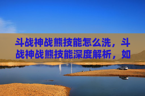斗战神战熊技能怎么洗,斗战神战熊技能深度解析,如何最大化你的战斗力 斗战神战熊技能怎么洗,斗战神战熊技能深度解析,如何最大化你的战斗力
