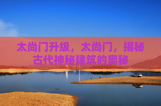 太尚门升级,太尚门,揭秘古代神秘建筑的奥秘 太尚门升级,太尚门,揭秘古代神秘建筑的奥秘