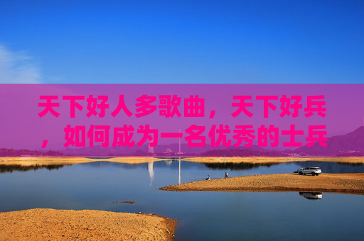 天下好人多歌曲,天下好兵,如何成为一名优秀的士兵 天下好人多歌曲,天下好兵,如何成为一名优秀的士兵