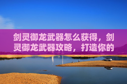 剑灵御龙武器怎么获得，剑灵御龙武器攻略，打造你的专属传奇