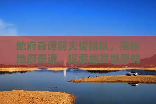 地府奇谭前夫请排队，揭秘地府奇谭，探索幽冥世界的神秘面纱