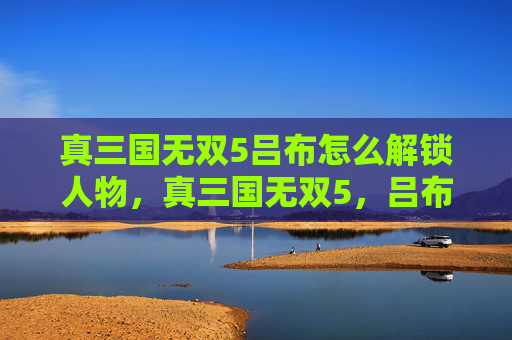 真三国无双5吕布怎么解锁人物，真三国无双5，吕布的终极攻略