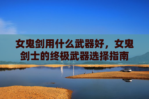 女鬼剑用什么武器好,女鬼剑士的终极武器选择指南 女鬼剑用什么武器好,女鬼剑士的终极武器选择指南